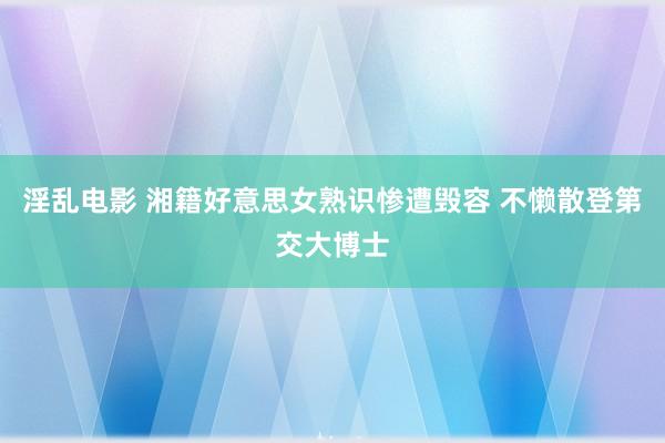 淫乱电影 湘籍好意思女熟识惨遭毁容 不懒散登第交大博士