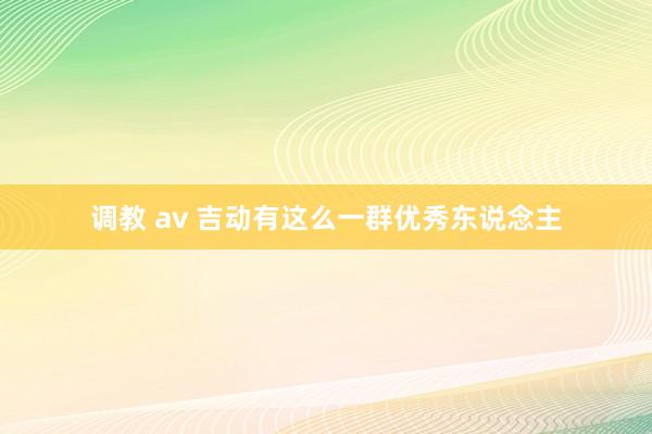 调教 av 吉动有这么一群优秀东说念主