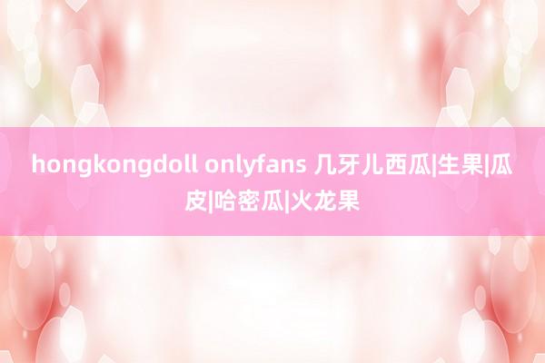 hongkongdoll onlyfans 几牙儿西瓜|生果|瓜皮|哈密瓜|火龙果
