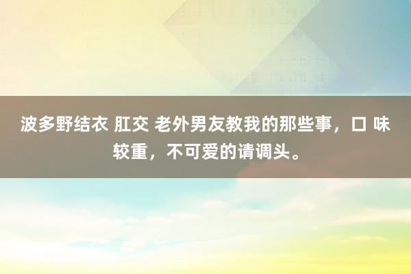 波多野结衣 肛交 老外男友教我的那些事，口 味较重，不可爱的请调头。