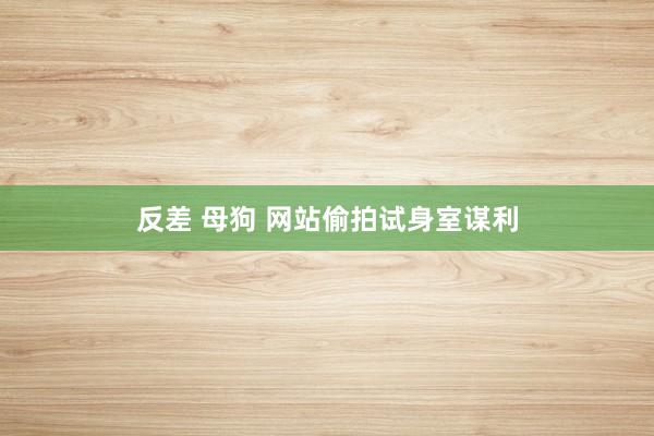 反差 母狗 网站偷拍试身室谋利