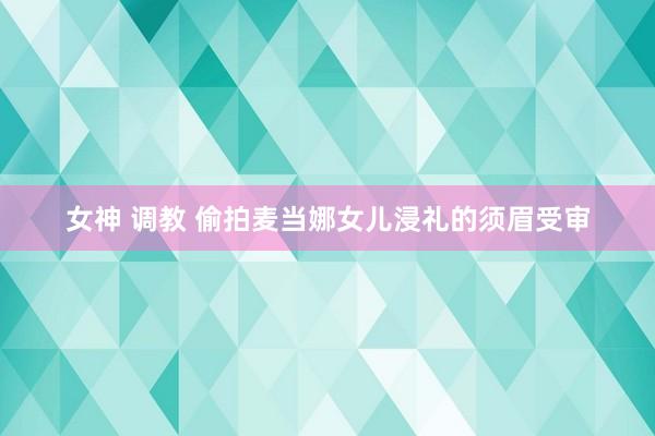 女神 调教 偷拍麦当娜女儿浸礼的须眉受审