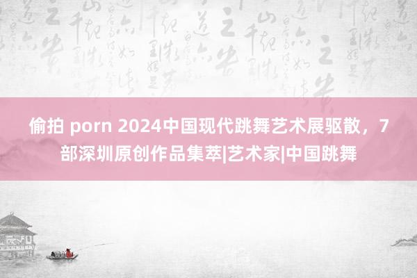 偷拍 porn 2024中国现代跳舞艺术展驱散，7部深圳原创作品集萃|艺术家|中国跳舞