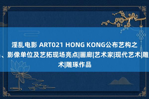 淫乱电影 ART021 HONG KONG公布艺构之旅作品、影像单位及艺拓现场亮点|画廊|艺术家|现代艺术|雕琢作品