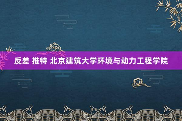 反差 推特 北京建筑大学环境与动力工程学院