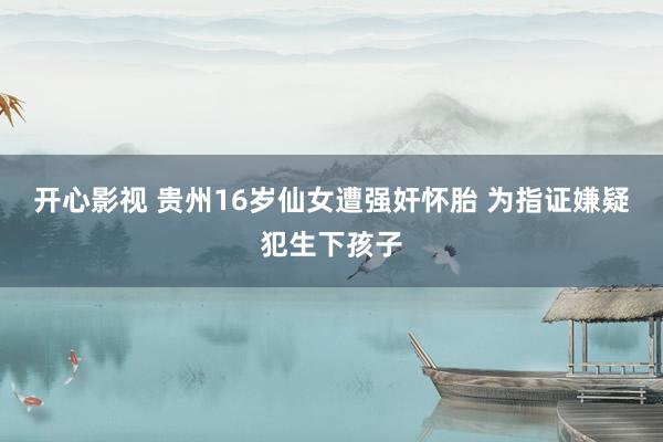 开心影视 贵州16岁仙女遭强奸怀胎 为指证嫌疑犯生下孩子