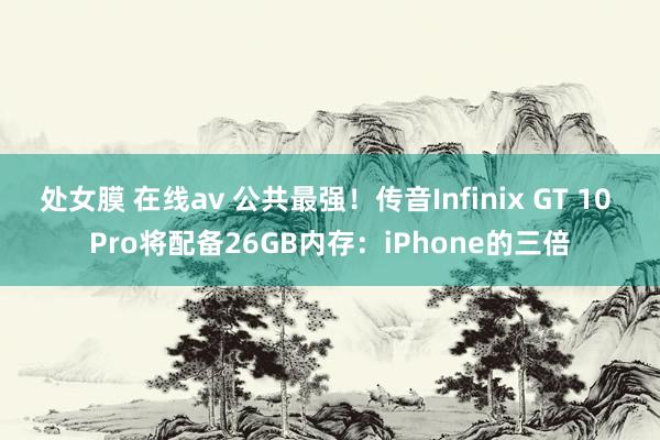 处女膜 在线av 公共最强！传音Infinix GT 10 Pro将配备26GB内存：iPhone的三倍