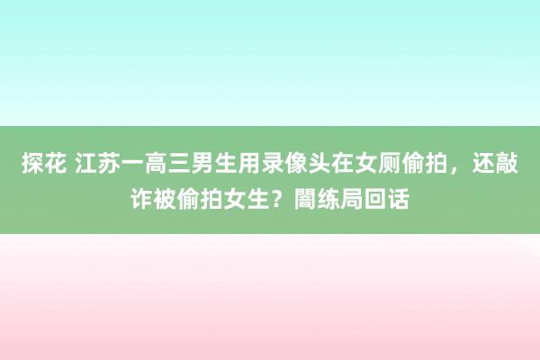 探花 江苏一高三男生用录像头在女厕偷拍，还敲诈被偷拍女生？闇练局回话