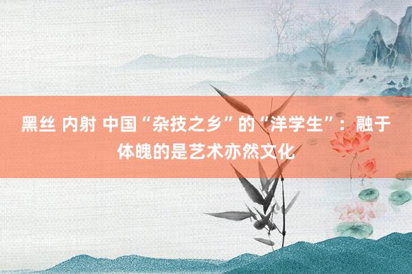 黑丝 内射 中国“杂技之乡”的“洋学生”：融于体魄的是艺术亦然文化