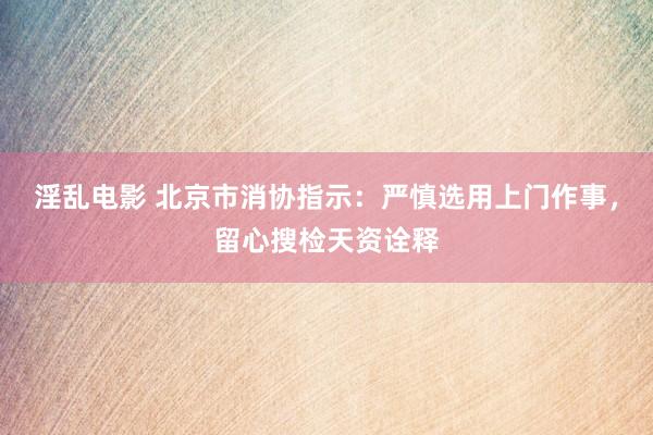 淫乱电影 北京市消协指示：严慎选用上门作事，留心搜检天资诠释