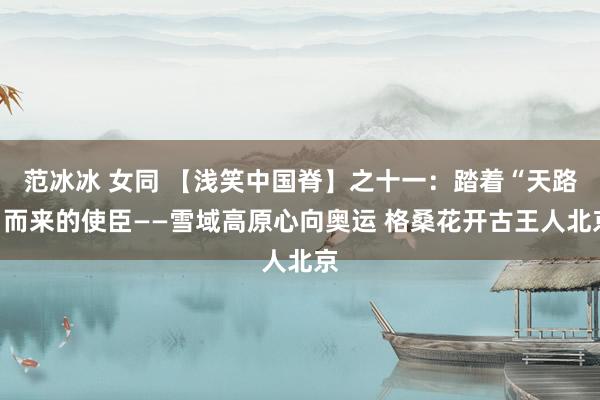 范冰冰 女同 【浅笑中国脊】之十一：踏着“天路”而来的使臣——雪域高原心向奥运 格桑花开古王人北京