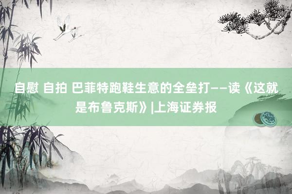 自慰 自拍 巴菲特跑鞋生意的全垒打——读《这就是布鲁克斯》|上海证券报