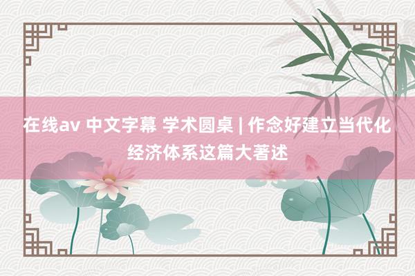 在线av 中文字幕 学术圆桌 | 作念好建立当代化经济体系这篇大著述
