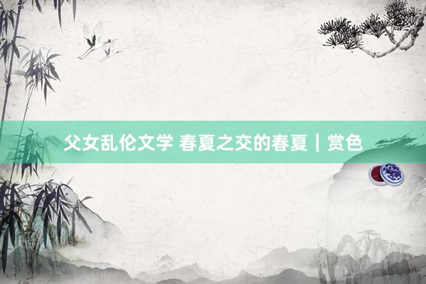 父女乱伦文学 春夏之交的春夏|赏色