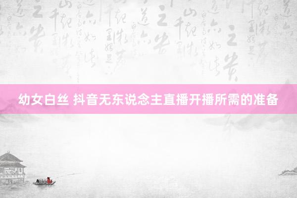 幼女白丝 抖音无东说念主直播开播所需的准备