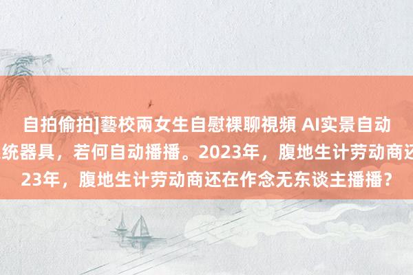 自拍偷拍]藝校兩女生自慰裸聊視頻 AI实景自动播播机器东谈主软件系统器具，若何自动播播。2023年，腹地生计劳动商还在作念无东谈主播播？