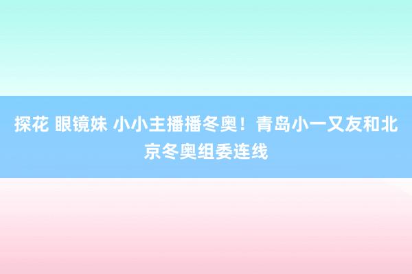 探花 眼镜妹 小小主播播冬奥！青岛小一又友和北京冬奥组委连线