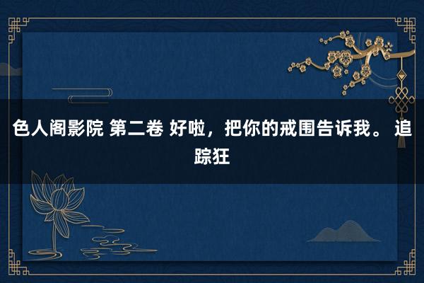 色人阁影院 第二卷 好啦,把你的戒围告诉我。 追踪狂