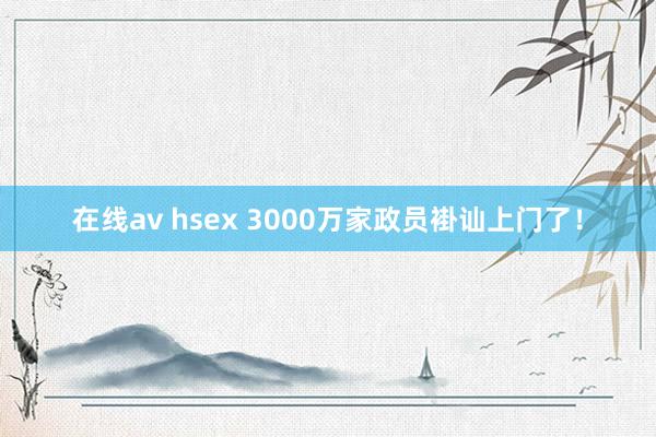 在线av hsex 3000万家政员褂讪上门了！