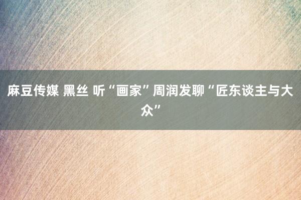 麻豆传媒 黑丝 听“画家”周润发聊“匠东谈主与大众”
