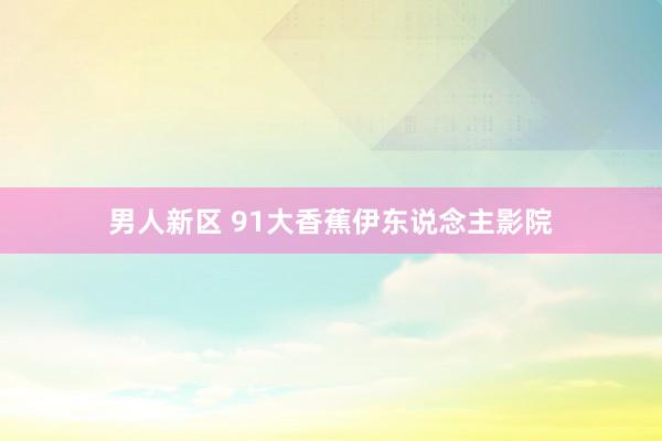 男人新区 91大香蕉伊东说念主影院