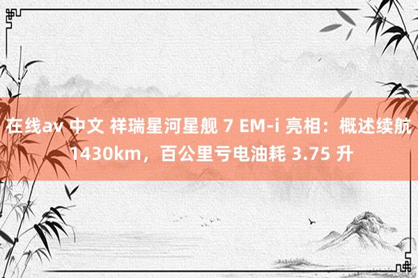 在线av 中文 祥瑞星河星舰 7 EM-i 亮相：概述续航 1430km，百公里亏电油耗 3.75 升