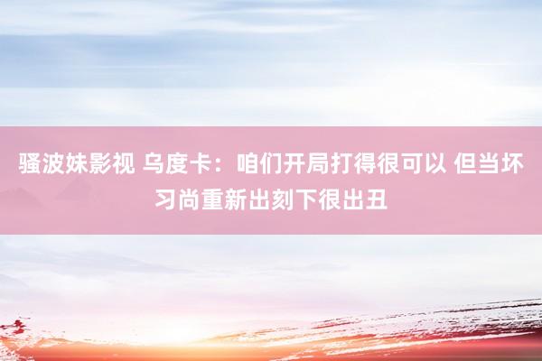 骚波妹影视 乌度卡：咱们开局打得很可以 但当坏习尚重新出刻下很出丑