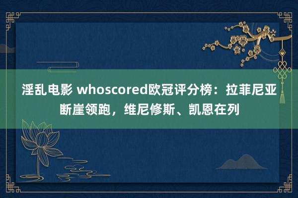 淫乱电影 whoscored欧冠评分榜：拉菲尼亚断崖领跑，维尼修斯、凯恩在列