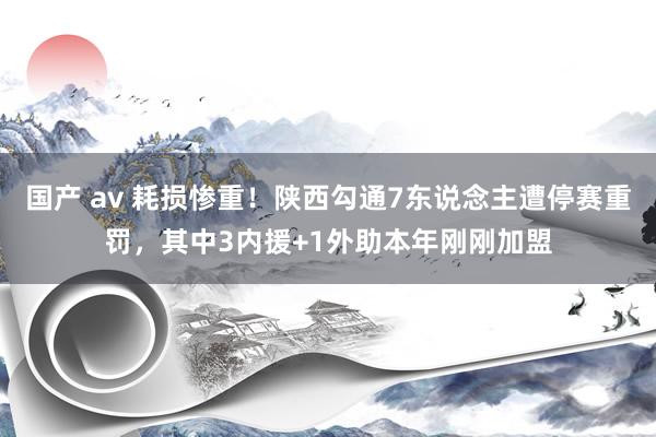 国产 av 耗损惨重！陕西勾通7东说念主遭停赛重罚，其中3内援+1外助本年刚刚加盟