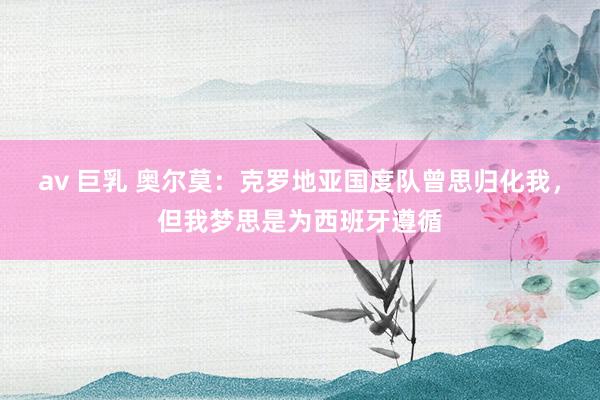 av 巨乳 奥尔莫：克罗地亚国度队曾思归化我，但我梦思是为西班牙遵循