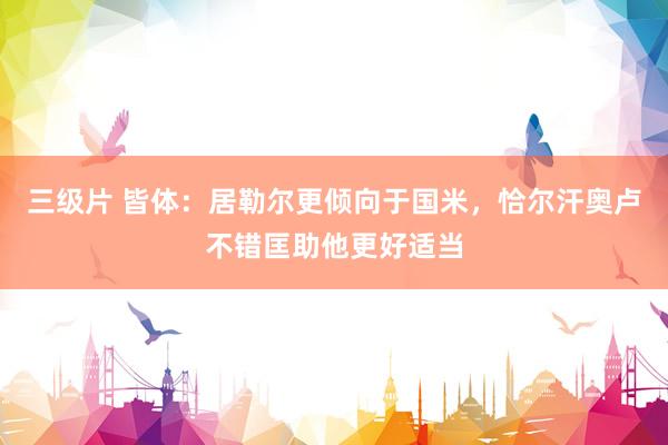 三级片 皆体：居勒尔更倾向于国米，恰尔汗奥卢不错匡助他更好适当