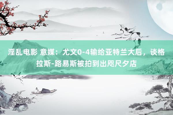 淫乱电影 意媒：尤文0-4输给亚特兰大后，谈格拉斯-路易斯被拍到出咫尺夕店