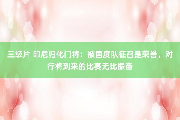 三级片 印尼归化门将：被国度队征召是荣誉，对行将到来的比赛无比振奋