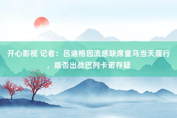 开心影视 记者：吕迪格因流感缺席皇马当天履行，能否出战巴列卡诺存疑