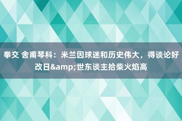 拳交 舍甫琴科：米兰因球迷和历史伟大，得谈论好改日&世东谈主拾柴火焰高