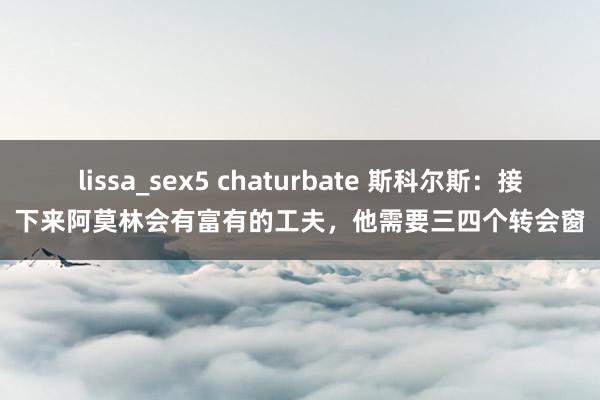 lissa_sex5 chaturbate 斯科尔斯：接下来阿莫林会有富有的工夫，他需要三四个转会窗