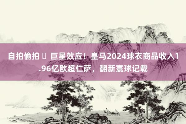 自拍偷拍 ⭐巨星效应！皇马2024球衣商品收入1.96亿欧超仁萨，翻新寰球记载