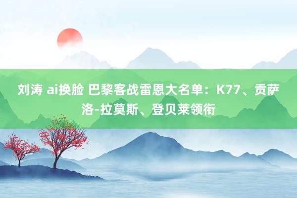 刘涛 ai换脸 巴黎客战雷恩大名单：K77、贡萨洛-拉莫斯、登贝莱领衔