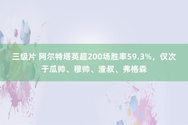 三级片 阿尔特塔英超200场胜率59.3%，仅次于瓜帅、穆帅、渣叔、弗格森
