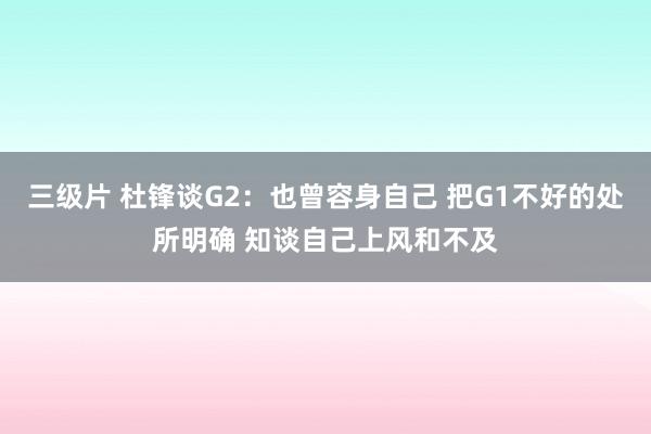 三级片 杜锋谈G2：也曾容身自己 把G1不好的处所明确 知谈自己上风和不及