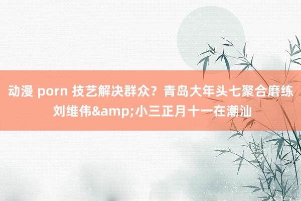 动漫 porn 技艺解决群众？青岛大年头七聚合磨练 刘维伟&小三正月十一在潮汕