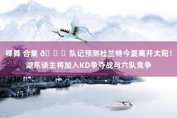 裸舞 合集 👀队记预测杜兰特今夏离开太阳！湖东谈主将加入KD争夺战与六队竞争