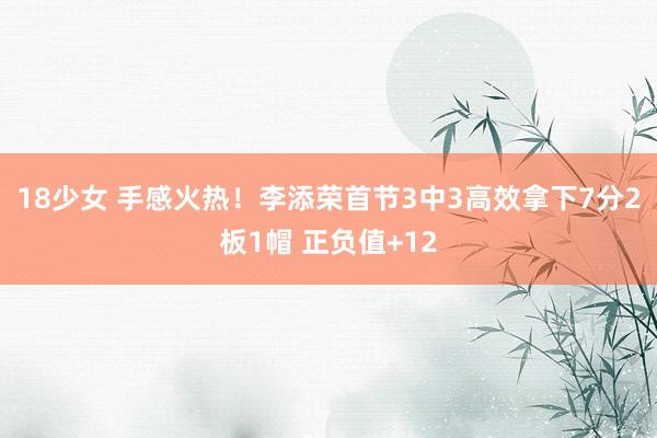 18少女 手感火热！李添荣首节3中3高效拿下7分2板1帽 正负值+12