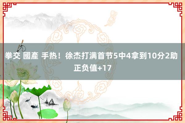 拳交 國產 手热！徐杰打满首节5中4拿到10分2助 正负值+17