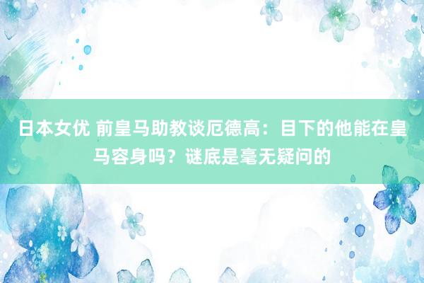 日本女优 前皇马助教谈厄德高：目下的他能在皇马容身吗？谜底是毫无疑问的