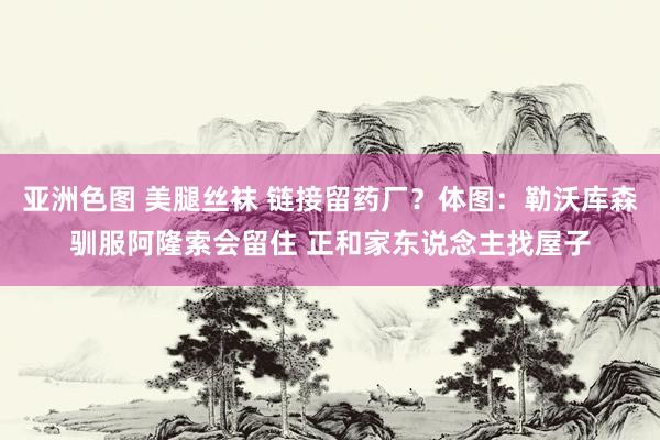亚洲色图 美腿丝袜 链接留药厂？体图：勒沃库森驯服阿隆索会留住 正和家东说念主找屋子