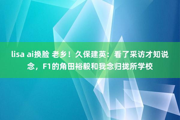 lisa ai换脸 老乡！久保建英：看了采访才知说念，F1的角田裕毅和我念归拢所学校