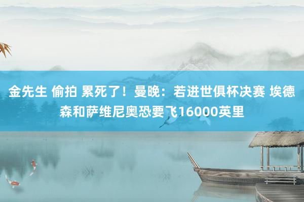 金先生 偷拍 累死了！曼晚：若进世俱杯决赛 埃德森和萨维尼奥恐要飞16000英里