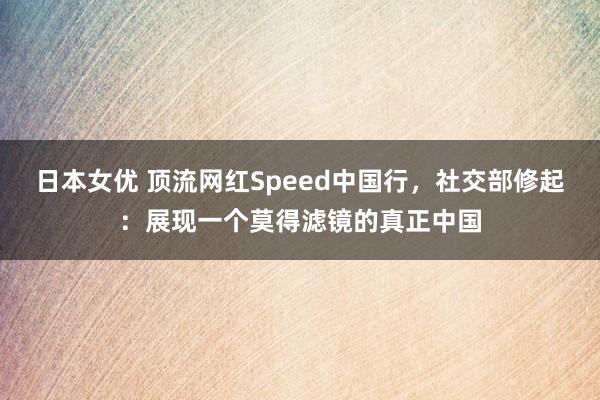 日本女优 顶流网红Speed中国行，社交部修起：展现一个莫得滤镜的真正中国